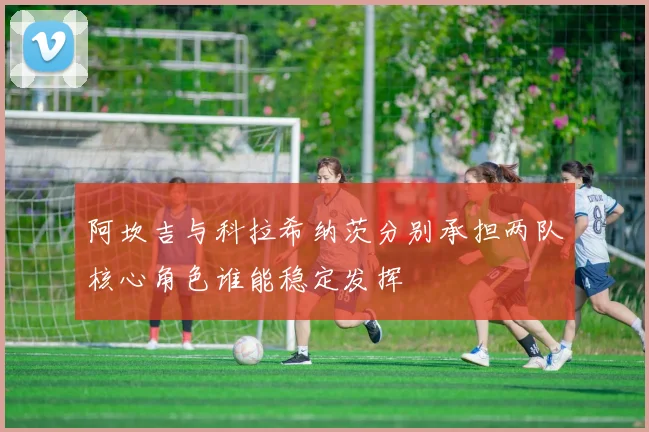 阿坎吉与科拉希纳茨分别承担两队核心角色谁能稳定发挥