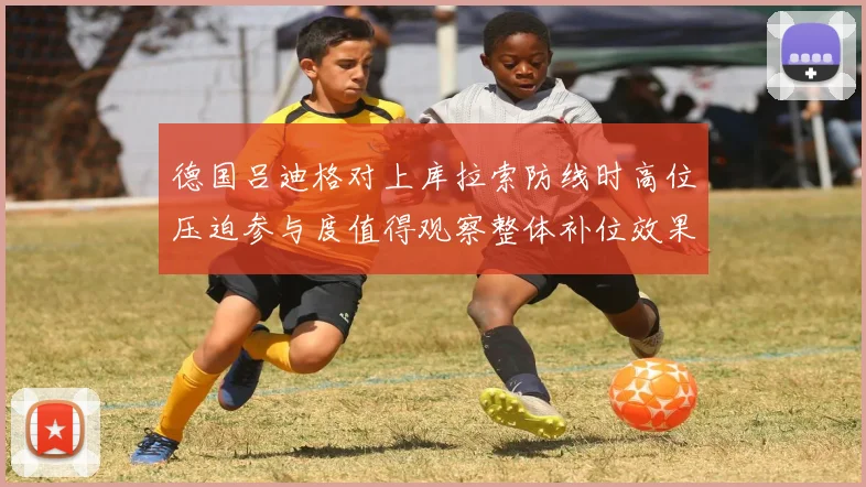 德国吕迪格对上库拉索防线时高位压迫参与度值得观察整体补位效果