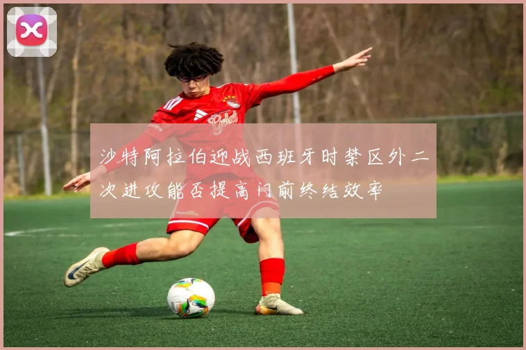 沙特阿拉伯迎战西班牙时禁区外二次进攻能否提高门前终结效率