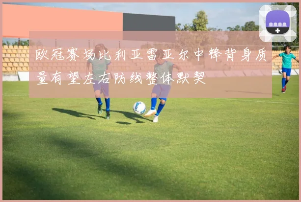 欧冠赛场比利亚雷亚尔中锋背身质量有望左右防线整体默契