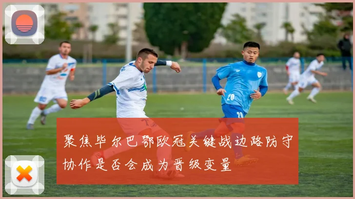 聚焦毕尔巴鄂欧冠关键战边路防守协作是否会成为晋级变量