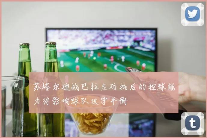 苏塔尔迎战巴拉圭对抗后的控球能力将影响球队攻守平衡