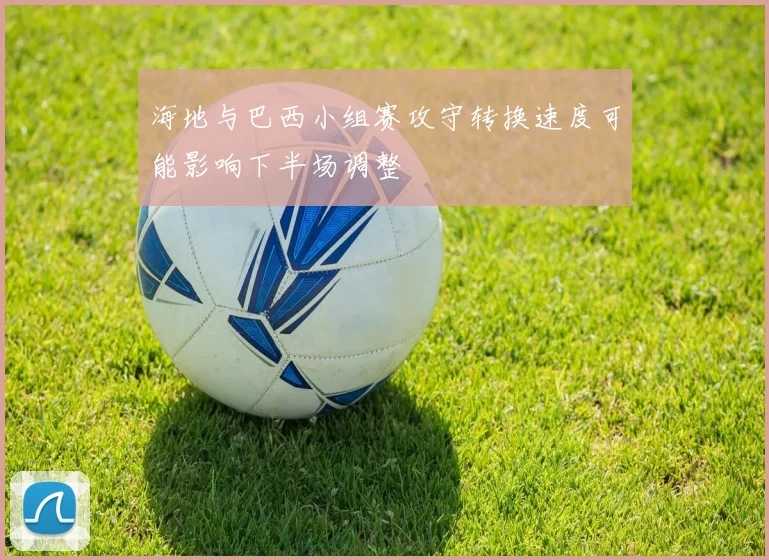海地与巴西小组赛攻守转换速度可能影响下半场调整