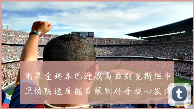 刚果金姆本巴迎战乌兹别克斯坦中卫协防速度能否限制对手核心发挥