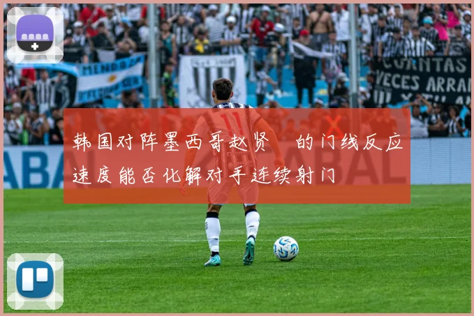 韩国对阵墨西哥赵贤祐的门线反应速度能否化解对手连续射门