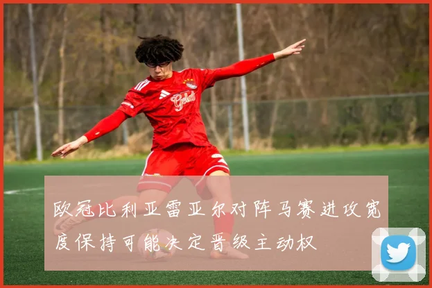 欧冠比利亚雷亚尔对阵马赛进攻宽度保持可能决定晋级主动权