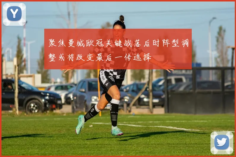 聚焦曼城欧冠关键战落后时阵型调整或将改变最后一传选择