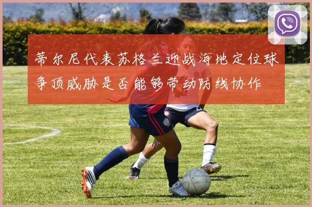 蒂尔尼代表苏格兰迎战海地定位球争顶威胁是否能够带动防线协作