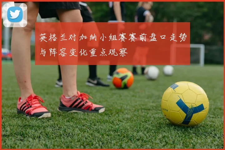英格兰对加纳小组赛赛前盘口走势与阵容变化重点观察