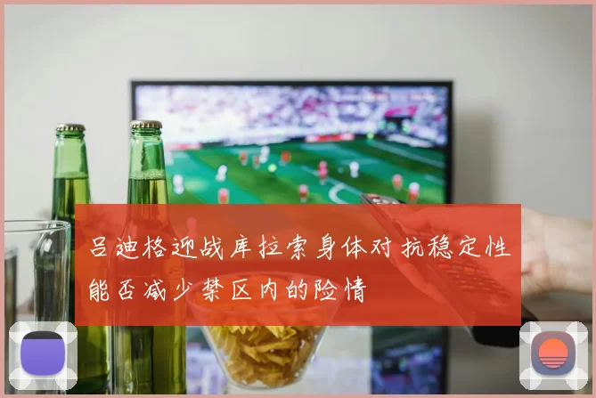 吕迪格迎战库拉索身体对抗稳定性能否减少禁区内的险情